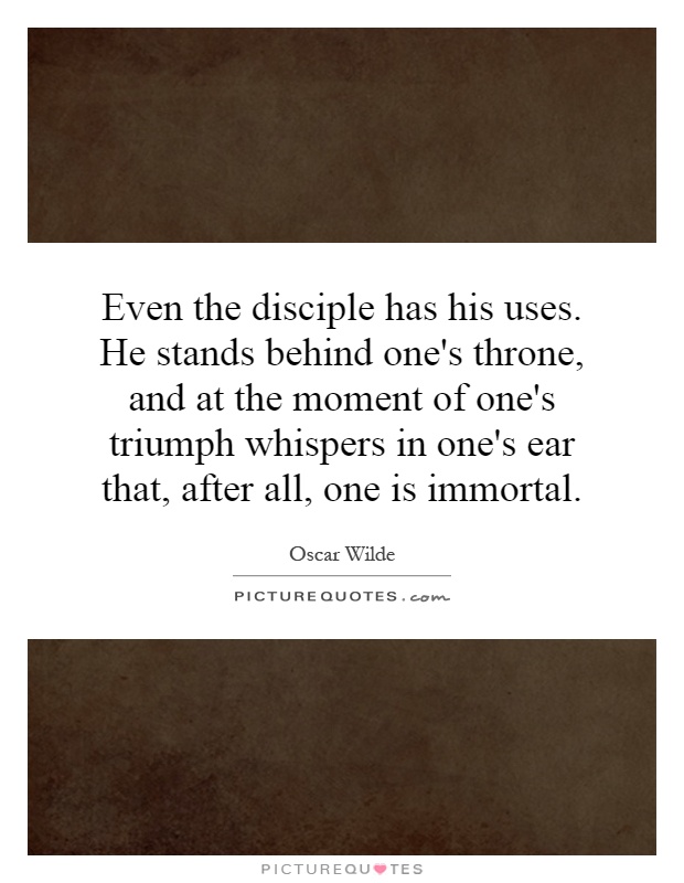 Even the disciple has his uses. He stands behind one's throne, and at the moment of one's triumph whispers in one's ear that, after all, one is immortal Picture Quote #1