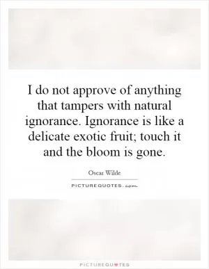 I do not approve of anything that tampers with natural ignorance. Ignorance is like a delicate exotic fruit; touch it and the bloom is gone Picture Quote #1