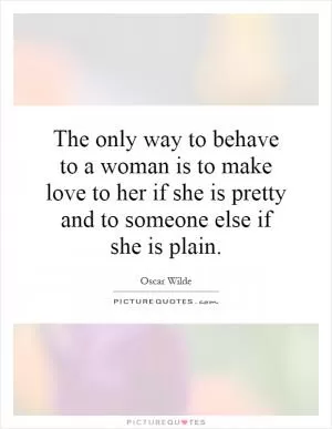 The only way to behave to a woman is to make love to her if she is pretty and to someone else if she is plain Picture Quote #1