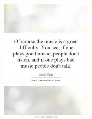 Of course the music is a great difficulty. You see, if one plays good music, people don't listen, and if one plays bad music people don't talk Picture Quote #1