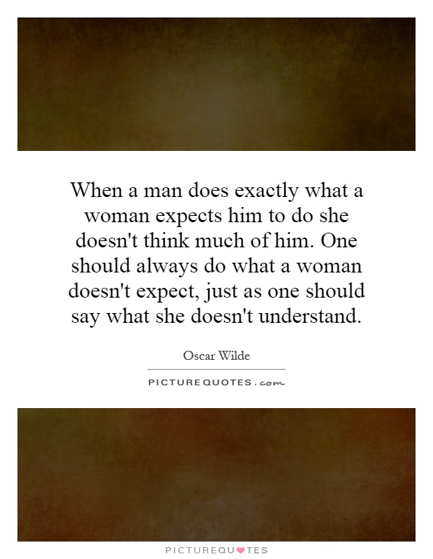 When a man does exactly what a woman expects him to do she doesn't think much of him. One should always do what a woman doesn't expect, just as one should say what she doesn't understand Picture Quote #1