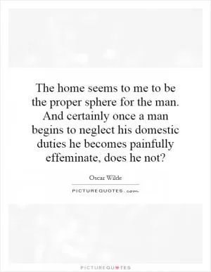 The home seems to me to be the proper sphere for the man. And certainly once a man begins to neglect his domestic duties he becomes painfully effeminate, does he not? Picture Quote #1
