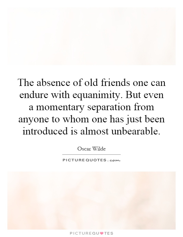 The absence of old friends one can endure with equanimity. But even a momentary separation from anyone to whom one has just been introduced is almost unbearable Picture Quote #1