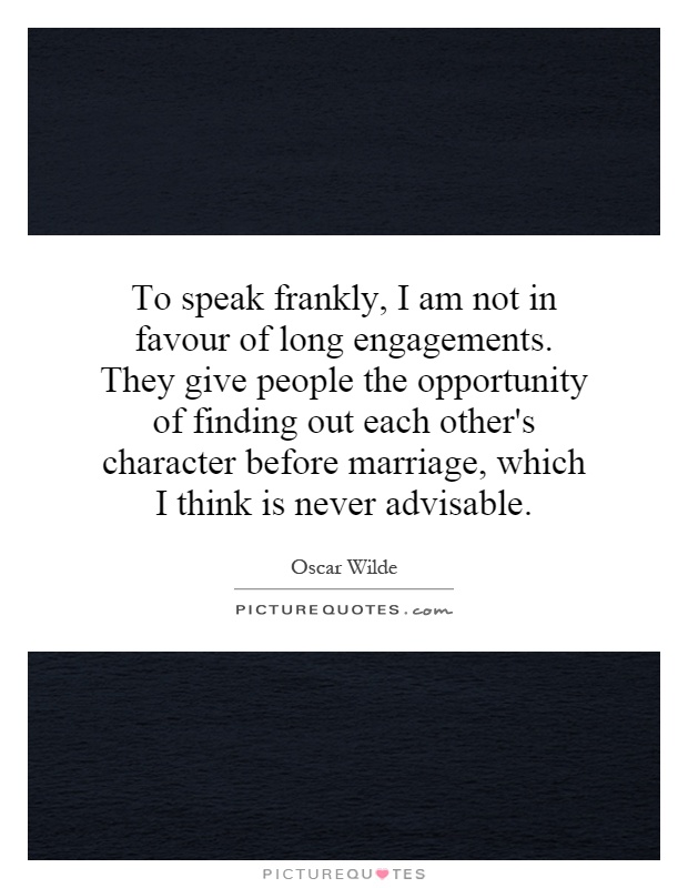To speak frankly, I am not in favour of long engagements. They give people the opportunity of finding out each other's character before marriage, which I think is never advisable Picture Quote #1