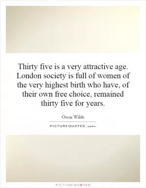 Thirty five is a very attractive age. London society is full of women of the very highest birth who have, of their own free choice, remained thirty five for years Picture Quote #1