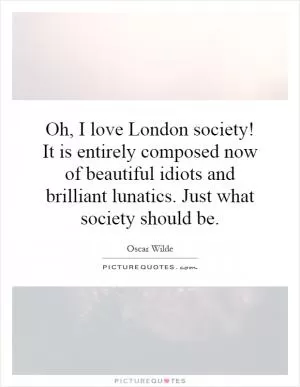 Oh, I love London society! It is entirely composed now of beautiful idiots and brilliant lunatics. Just what society should be Picture Quote #1