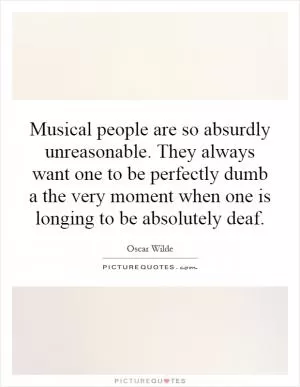 Musical people are so absurdly unreasonable. They always want one to be perfectly dumb a the very moment when one is longing to be absolutely deaf Picture Quote #1