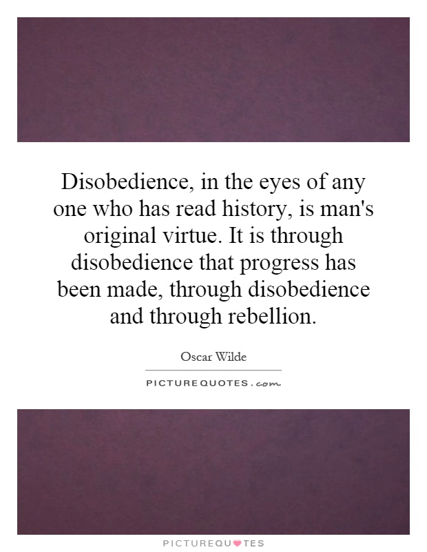 Disobedience, in the eyes of any one who has read history, is man's original virtue. It is through disobedience that progress has been made, through disobedience and through rebellion Picture Quote #1