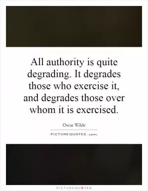 All authority is quite degrading. It degrades those who exercise it, and degrades those over whom it is exercised Picture Quote #1