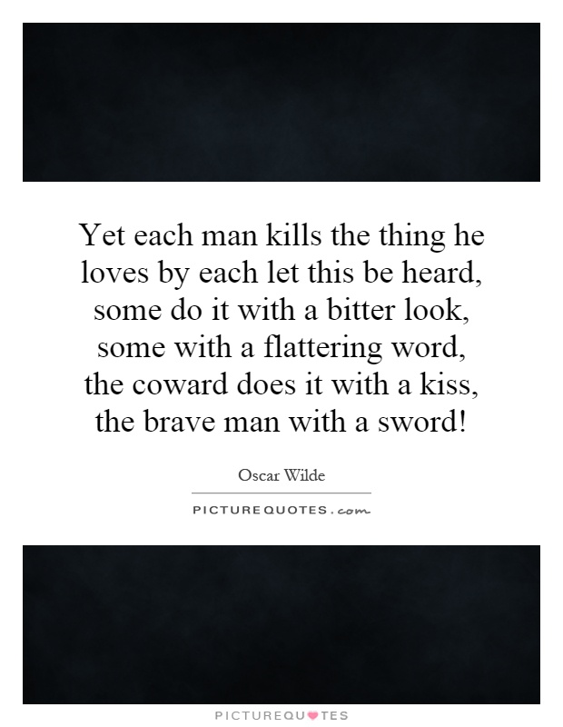 Yet each man kills the thing he loves by each let this be heard, some do it with a bitter look, some with a flattering word, the coward does it with a kiss, the brave man with a sword! Picture Quote #1
