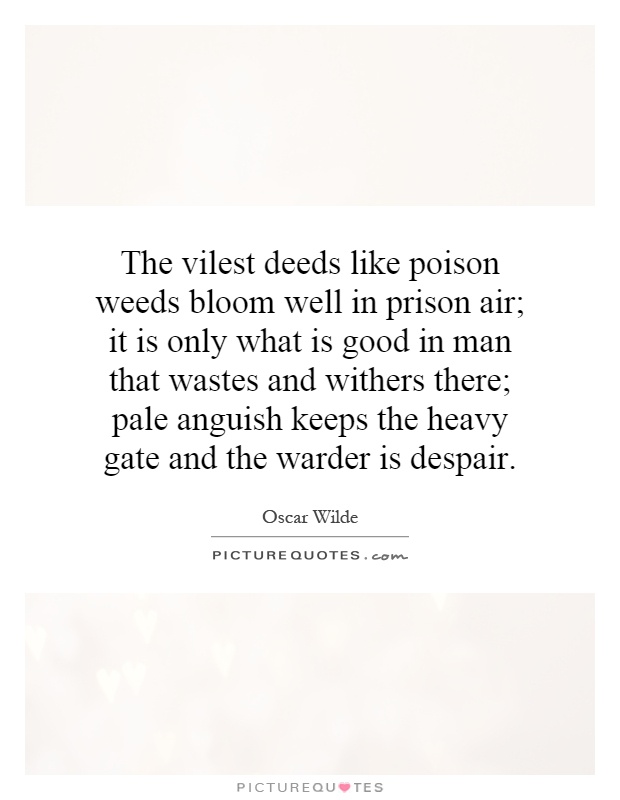 The vilest deeds like poison weeds bloom well in prison air; it is only what is good in man that wastes and withers there; pale anguish keeps the heavy gate and the warder is despair Picture Quote #1