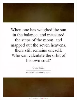 When one has weighed the sun in the balance, and measured the steps of the moon, and mapped out the seven heavens, there still remains oneself. Who can calculate the orbit of his own soul? Picture Quote #1