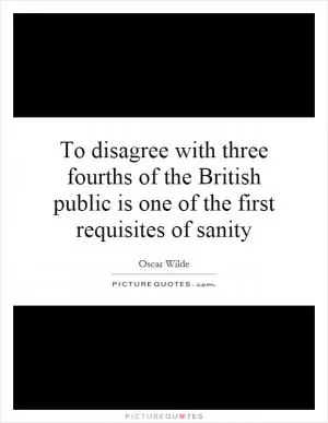 To disagree with three fourths of the British public is one of the first requisites of sanity Picture Quote #1