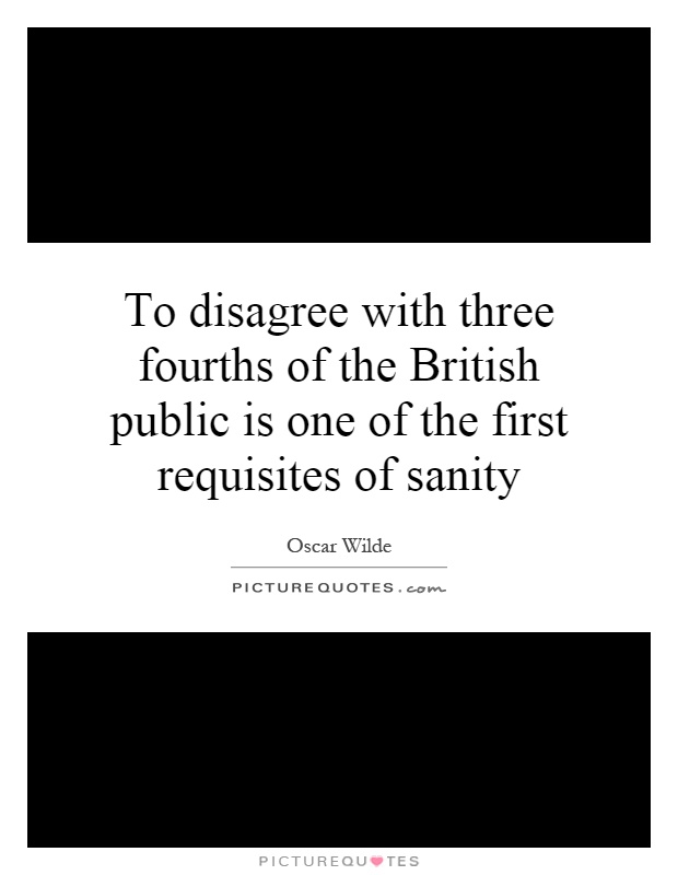 To disagree with three fourths of the British public is one of the first requisites of sanity Picture Quote #1
