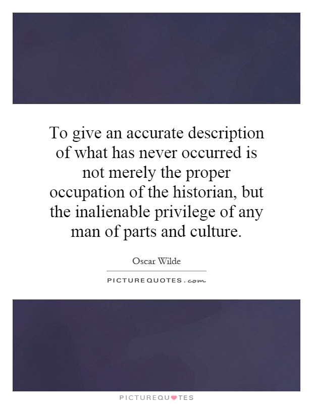 To give an accurate description of what has never occurred is not merely the proper occupation of the historian, but the inalienable privilege of any man of parts and culture Picture Quote #1