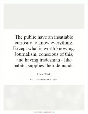 The public have an insatiable curiosity to know everything. Except what is worth knowing. Journalism, conscious of this, and having tradesman - like habits, supplies their demands Picture Quote #1
