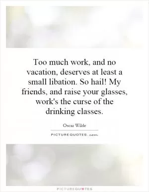 Too much work, and no vacation, deserves at least a small libation. So hail! My friends, and raise your glasses, work's the curse of the drinking classes Picture Quote #1