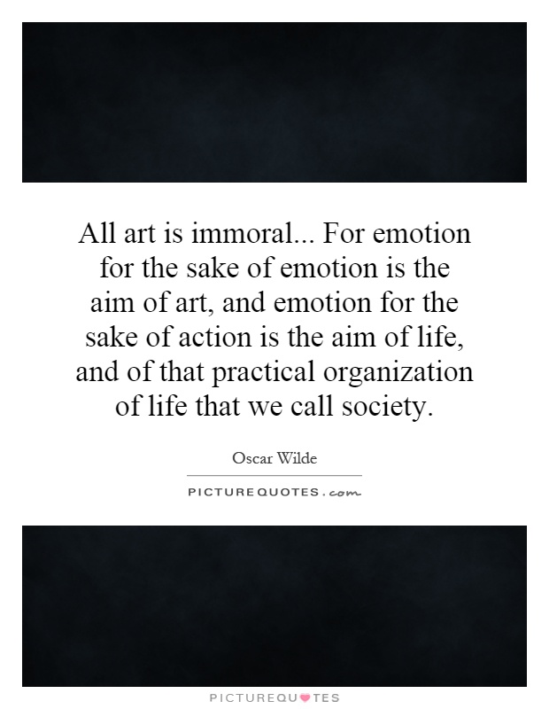 All art is immoral... For emotion for the sake of emotion is the aim of art, and emotion for the sake of action is the aim of life, and of that practical organization of life that we call society Picture Quote #1