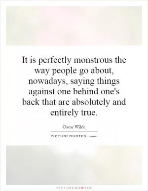 It is perfectly monstrous the way people go about, nowadays, saying things against one behind one's back that are absolutely and entirely true Picture Quote #1