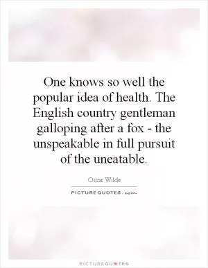 One knows so well the popular idea of health. The English country gentleman galloping after a fox - the unspeakable in full pursuit of the uneatable Picture Quote #1