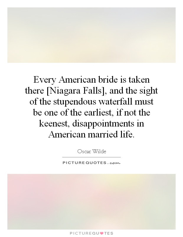 Every American bride is taken there [Niagara Falls], and the sight of the stupendous waterfall must be one of the earliest, if not the keenest, disappointments in American married life Picture Quote #1