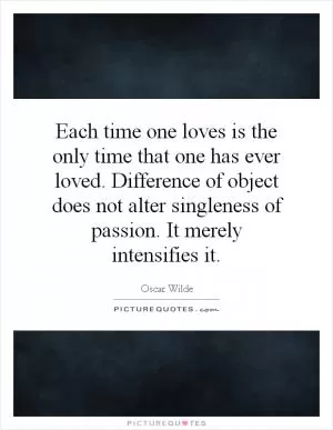 Each time one loves is the only time that one has ever loved. Difference of object does not alter singleness of passion. It merely intensifies it Picture Quote #1