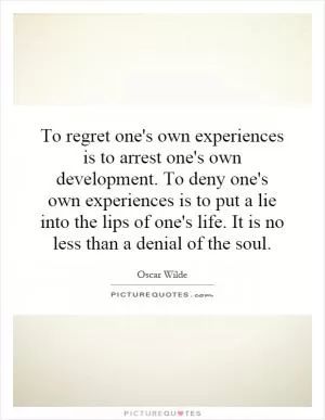 To regret one's own experiences is to arrest one's own development. To deny one's own experiences is to put a lie into the lips of one's life. It is no less than a denial of the soul Picture Quote #1