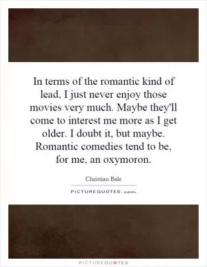 In terms of the romantic kind of lead, I just never enjoy those movies very much. Maybe they'll come to interest me more as I get older. I doubt it, but maybe. Romantic comedies tend to be, for me, an oxymoron Picture Quote #1