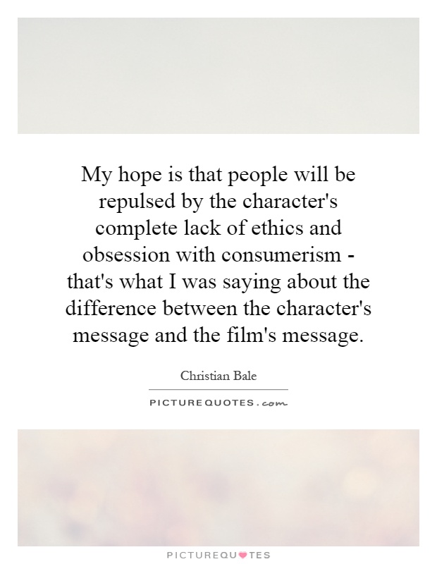My hope is that people will be repulsed by the character's complete lack of ethics and obsession with consumerism - that's what I was saying about the difference between the character's message and the film's message Picture Quote #1