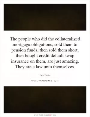 The people who did the collateralized mortgage obligations, sold them to pension funds, then sold them short, then bought credit default swap insurance on them, are just amazing. They are a law unto themselves Picture Quote #1