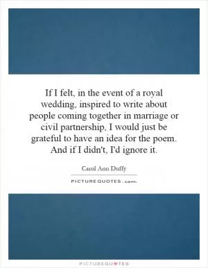 If I felt, in the event of a royal wedding, inspired to write about people coming together in marriage or civil partnership, I would just be grateful to have an idea for the poem. And if I didn't, I'd ignore it Picture Quote #1