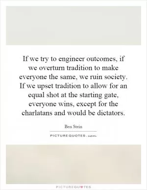 If we try to engineer outcomes, if we overturn tradition to make everyone the same, we ruin society. If we upset tradition to allow for an equal shot at the starting gate, everyone wins, except for the charlatans and would be dictators Picture Quote #1
