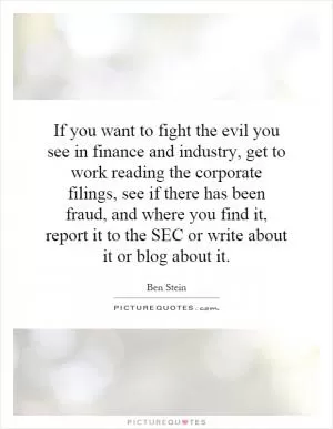 If you want to fight the evil you see in finance and industry, get to work reading the corporate filings, see if there has been fraud, and where you find it, report it to the SEC or write about it or blog about it Picture Quote #1