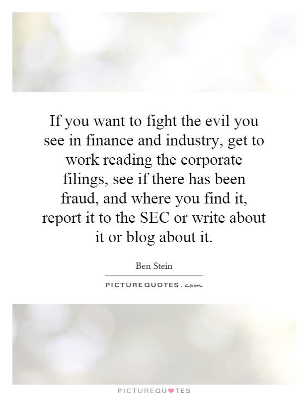 If you want to fight the evil you see in finance and industry, get to work reading the corporate filings, see if there has been fraud, and where you find it, report it to the SEC or write about it or blog about it Picture Quote #1