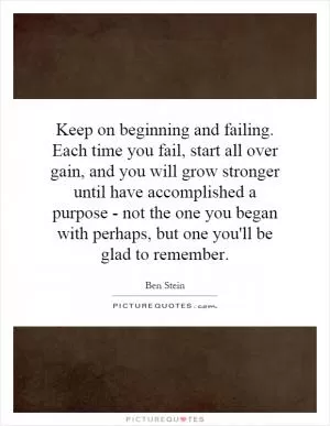 Keep on beginning and failing. Each time you fail, start all over gain, and you will grow stronger until have accomplished a purpose - not the one you began with perhaps, but one you'll be glad to remember Picture Quote #1