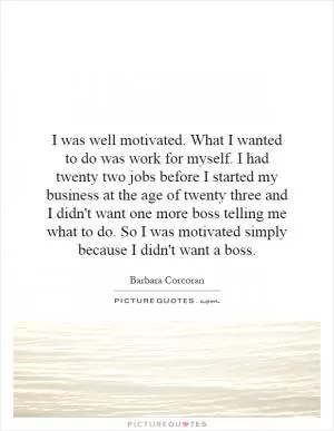 I was well motivated. What I wanted to do was work for myself. I had twenty two jobs before I started my business at the age of twenty three and I didn't want one more boss telling me what to do. So I was motivated simply because I didn't want a boss Picture Quote #1