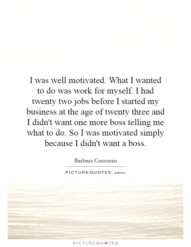 I was well motivated. What I wanted to do was work for myself. I had twenty two jobs before I started my business at the age of twenty three and I didn't want one more boss telling me what to do. So I was motivated simply because I didn't want a boss Picture Quote #1