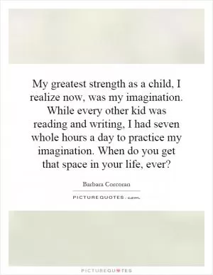 My greatest strength as a child, I realize now, was my imagination. While every other kid was reading and writing, I had seven whole hours a day to practice my imagination. When do you get that space in your life, ever? Picture Quote #1