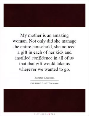 My mother is an amazing woman. Not only did she manage the entire household, she noticed a gift in each of her kids and instilled confidence in all of us that that gift would take us wherever we wanted to go Picture Quote #1