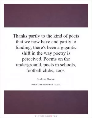 Thanks partly to the kind of poets that we now have and partly to funding, there's been a gigantic shift in the way poetry is perceived. Poems on the underground, poets in schools, football clubs, zoos Picture Quote #1