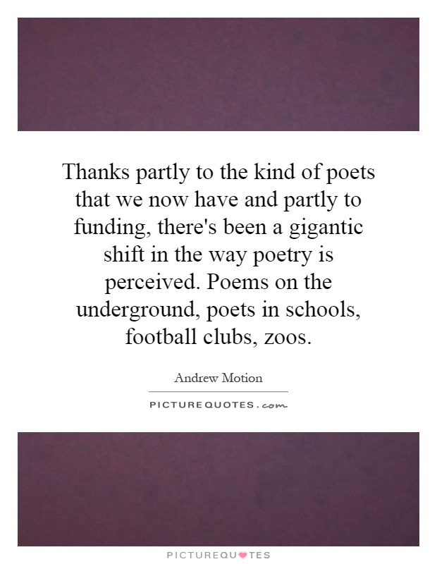 Thanks partly to the kind of poets that we now have and partly to funding, there's been a gigantic shift in the way poetry is perceived. Poems on the underground, poets in schools, football clubs, zoos Picture Quote #1
