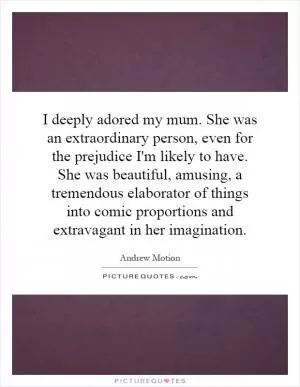 I deeply adored my mum. She was an extraordinary person, even for the prejudice I'm likely to have. She was beautiful, amusing, a tremendous elaborator of things into comic proportions and extravagant in her imagination Picture Quote #1