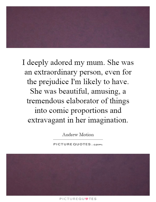 I deeply adored my mum. She was an extraordinary person, even for the prejudice I'm likely to have. She was beautiful, amusing, a tremendous elaborator of things into comic proportions and extravagant in her imagination Picture Quote #1