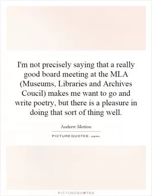 I'm not precisely saying that a really good board meeting at the MLA (Museums, Libraries and Archives Coucil) makes me want to go and write poetry, but there is a pleasure in doing that sort of thing well Picture Quote #1