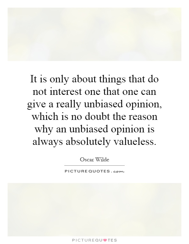 It is only about things that do not interest one that one can give a really unbiased opinion, which is no doubt the reason why an unbiased opinion is always absolutely valueless Picture Quote #1