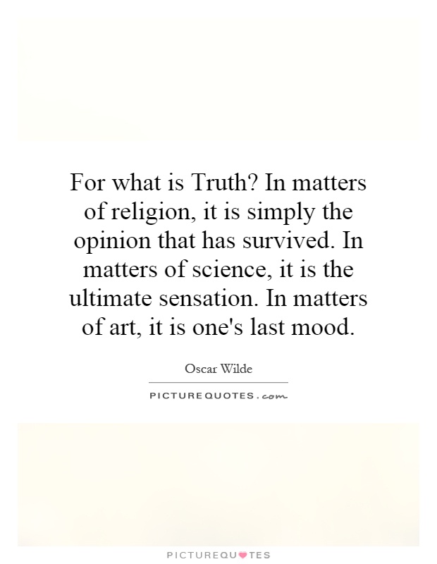 For what is Truth? In matters of religion, it is simply the opinion that has survived. In matters of science, it is the ultimate sensation. In matters of art, it is one's last mood Picture Quote #1