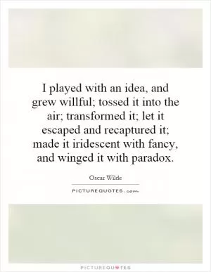 I played with an idea, and grew willful; tossed it into the air; transformed it; let it escaped and recaptured it; made it iridescent with fancy, and winged it with paradox Picture Quote #1