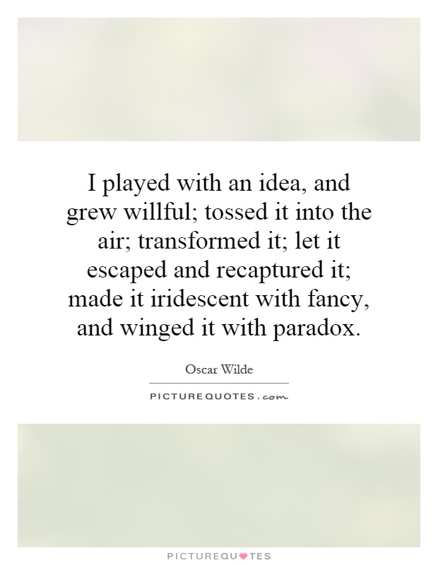 I played with an idea, and grew willful; tossed it into the air; transformed it; let it escaped and recaptured it; made it iridescent with fancy, and winged it with paradox Picture Quote #1