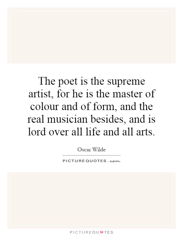 The poet is the supreme artist, for he is the master of colour and of form, and the real musician besides, and is lord over all life and all arts Picture Quote #1