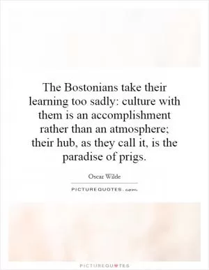 The Bostonians take their learning too sadly: culture with them is an accomplishment rather than an atmosphere; their hub, as they call it, is the paradise of prigs Picture Quote #1